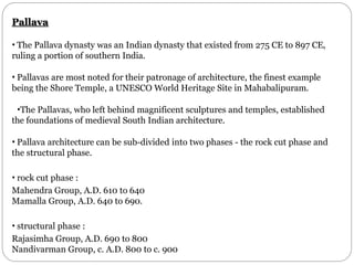 Pallava
• The Pallava dynasty was an Indian dynasty that existed from 275 CE to 897 CE,
ruling a portion of southern India.
• Pallavas are most noted for their patronage of architecture, the finest example
being the Shore Temple, a UNESCO World Heritage Site in Mahabalipuram.
•The Pallavas, who left behind magnificent sculptures and temples, established
the foundations of medieval South Indian architecture.
• Pallava architecture can be sub-divided into two phases - the rock cut phase and
the structural phase.
• rock cut phase :
Mahendra Group, A.D. 610 to 640
Mamalla Group, A.D. 640 to 690.
• structural phase :
Rajasimha Group, A.D. 690 to 800
Nandivarman Group, c. A.D. 800 to c. 900
 