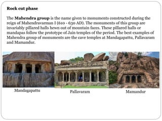 Rock cut phase
The Mahendra group is the name given to monuments constructed during the
reign of Mahendravarman I (610 - 630 AD). The monuments of this group are
invariably pillared halls hewn out of mountain faces. These pillared halls or
mandapas follow the prototype of Jain temples of the period. The best examples of
Mahendra group of monuments are the cave temples at Mandagapattu, Pallavaram
and Mamandur.
Mandagapattu Pallavaram Mamandur
 