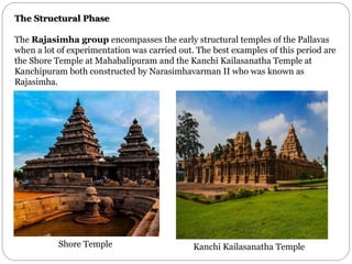 The Structural Phase
The Rajasimha group encompasses the early structural temples of the Pallavas
when a lot of experimentation was carried out. The best examples of this period are
the Shore Temple at Mahabalipuram and the Kanchi Kailasanatha Temple at
Kanchipuram both constructed by Narasimhavarman II who was known as
Rajasimha.
Shore Temple Kanchi Kailasanatha Temple
 
