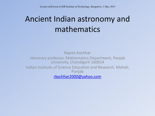 Ancient Indian astronomy and
mathematics
Rajesh Kochhar
Honorary professor, Mathematics Department, Panjab
University, Chandigarh 160014
Indian Institute of Science Education and Research, Mohali,
Punjab
rkochhar2000@yahoo.com
Lecture delivered at SJB Institute of Technology, Bangalore, 5 May 2015
 