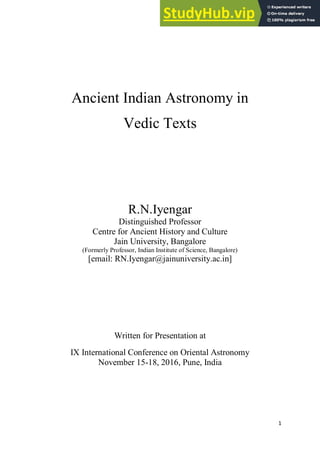 1
Ancient Indian Astronomy in
Vedic Texts
R.N.Iyengar
Distinguished Professor
Centre for Ancient History and Culture
Jain University, Bangalore
(Formerly Professor, Indian Institute of Science, Bangalore)
[email: RN.Iyengar@jainuniversity.ac.in]
Written for Presentation at
IX International Conference on Oriental Astronomy
November 15-18, 2016, Pune, India
 
