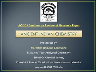 AC-301 Seminar on Review of Research Paper
Presented by,
Mr.Harish Bhaurao Sonawane
M.Sc.IInd Year(Analytical Chemistry)
School Of Chemical Science,
Kavayitri Bahinabai Chaudhari North Maharashtra University,
Jalgaon.425001 MH India.
ANCIENT INDIAN CHEMISTRY
 