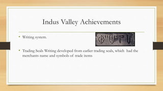 Indus Valley Achievements
• Writing system.
• Trading Seals Writing developed from earlier trading seals, which had the
merchants name and symbols of trade items
 