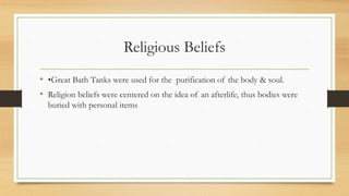 Religious Beliefs
• •Great Bath Tanks were used for the purification of the body & soul.
• Religion beliefs were centered on the idea of an afterlife, thus bodies were
buried with personal items
 