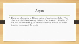 Aryan
• The Aryan tribes settled in different regions of northwestern India. • The
tribes were called Gana (meaning “collection” of peoples). • The chief of
each tribe was an hereditary job. He had final say on decision; but had to
listen to a committee of the people
 