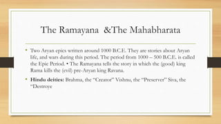 The Ramayana &The Mahabharata
• Two Aryan epics written around 1000 B.C.E. They are stories about Aryan
life, and wars during this period. The period from 1000 – 500 B.C.E. is called
the Epic Period. • The Ramayana tells the story in which the (good) king
Rama kills the (evil) pre-Aryan king Ravana.
• Hindu deities: Brahma, the “Creator” Vishnu, the “Preserver” Siva, the
“Destroye
 