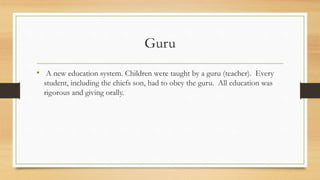 Guru
• A new education system. Children were taught by a guru (teacher). Every
student, including the chiefs son, had to obey the guru. All education was
rigorous and giving orally.
 