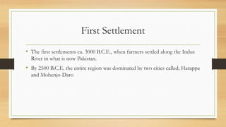 First Settlement
• The first settlements ca. 3000 B.C.E., when farmers settled along the Indus
River in what is now Pakistan.
• By 2500 B.C.E. the entire region was dominated by two cities called; Harappa
and Mohenjo-Daro
 