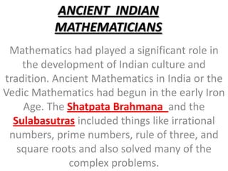 ANCIENT  INDIAN MATHEMATICIANS Mathematics had played a significant role in the development of Indian culture and tradition. Ancient Mathematics in India or the Vedic Mathematics had begun in the early Iron Age. The Shatpata Brahmana  and the Sulabasutras included things like irrational numbers, prime numbers, rule of three, and square roots and also solved many of the complex problems.  