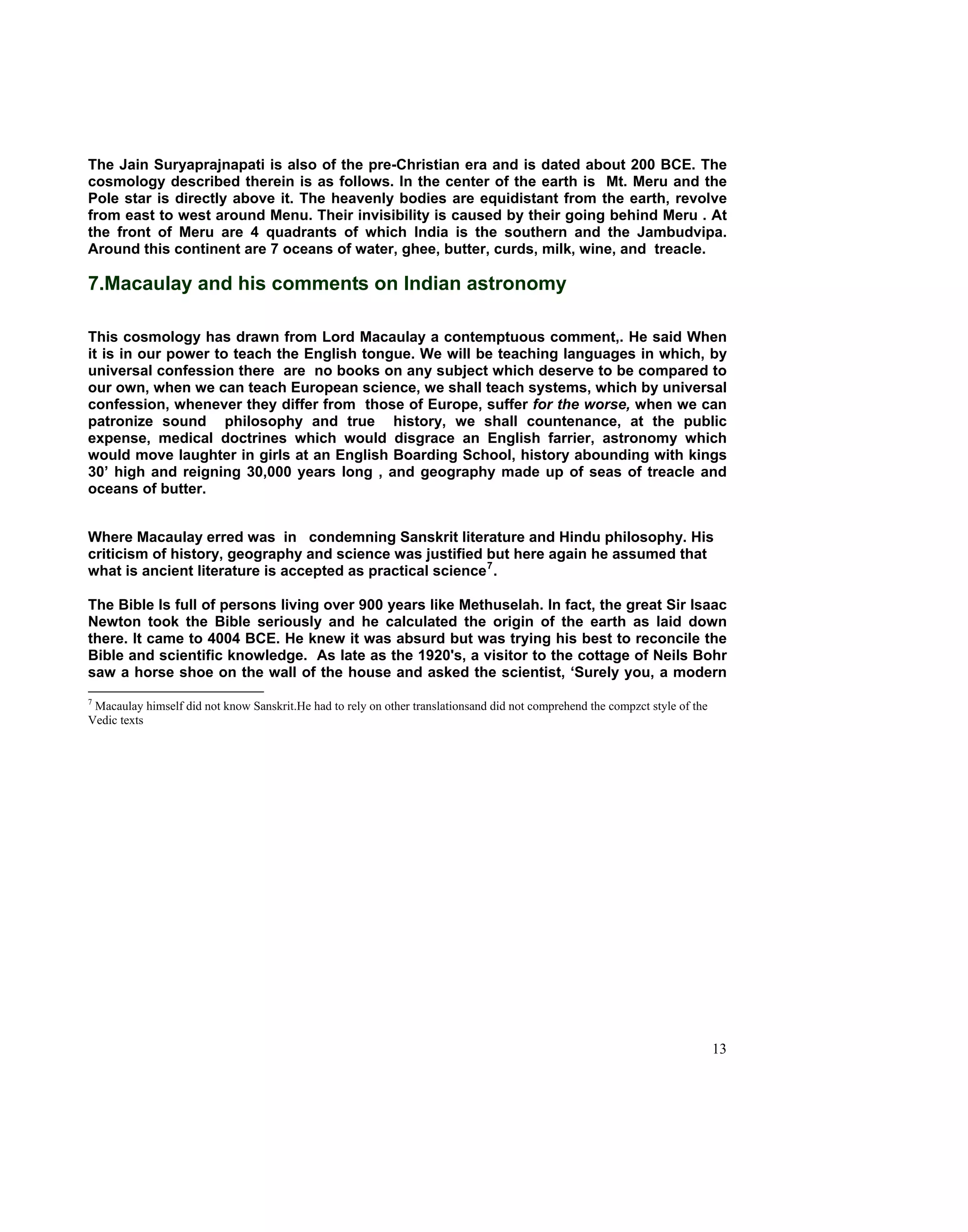 The Jain Suryaprajnapati is also of the pre-Christian era and is dated about 200 BCE. The
cosmology described therein is as follows. In the center of the earth is Mt. Meru and the
Pole star is directly above it. The heavenly bodies are equidistant from the earth, revolve
from east to west around Menu. Their invisibility is caused by their going behind Meru . At
the front of Meru are 4 quadrants of which India is the southern and the Jambudvipa.
Around this continent are 7 oceans of water, ghee, butter, curds, milk, wine, and treacle.

7.Macaulay and his comments on Indian astronomy

This cosmology has drawn from Lord Macaulay a contemptuous comment,. He said When
it is in our power to teach the English tongue. We will be teaching languages in which, by
universal confession there are no books on any subject which deserve to be compared to
our own, when we can teach European science, we shall teach systems, which by universal
confession, whenever they differ from those of Europe, suffer for the worse, when we can
patronize sound philosophy and true history, we shall countenance, at the public
expense, medical doctrines which would disgrace an English farrier, astronomy which
would move laughter in girls at an English Boarding School, history abounding with kings
30’ high and reigning 30,000 years long , and geography made up of seas of treacle and
oceans of butter.


Where Macaulay erred was in condemning Sanskrit literature and Hindu philosophy. His
criticism of history, geography and science was justified but here again he assumed that
what is ancient literature is accepted as practical science 7 .

The Bible Is full of persons living over 900 years like Methuselah. In fact, the great Sir Isaac
Newton took the Bible seriously and he calculated the origin of the earth as laid down
there. It came to 4004 BCE. He knew it was absurd but was trying his best to reconcile the
Bible and scientific knowledge. As Iate as the 1920's, a visitor to the cottage of Neils Bohr
saw a horse shoe on the wall of the house and asked the scientist, ‘Surely you, a modern
7
 Macaulay himself did not know Sanskrit.He had to rely on other translationsand did not comprehend the compzct style of the
Vedic texts




                                                                                                                              13
 