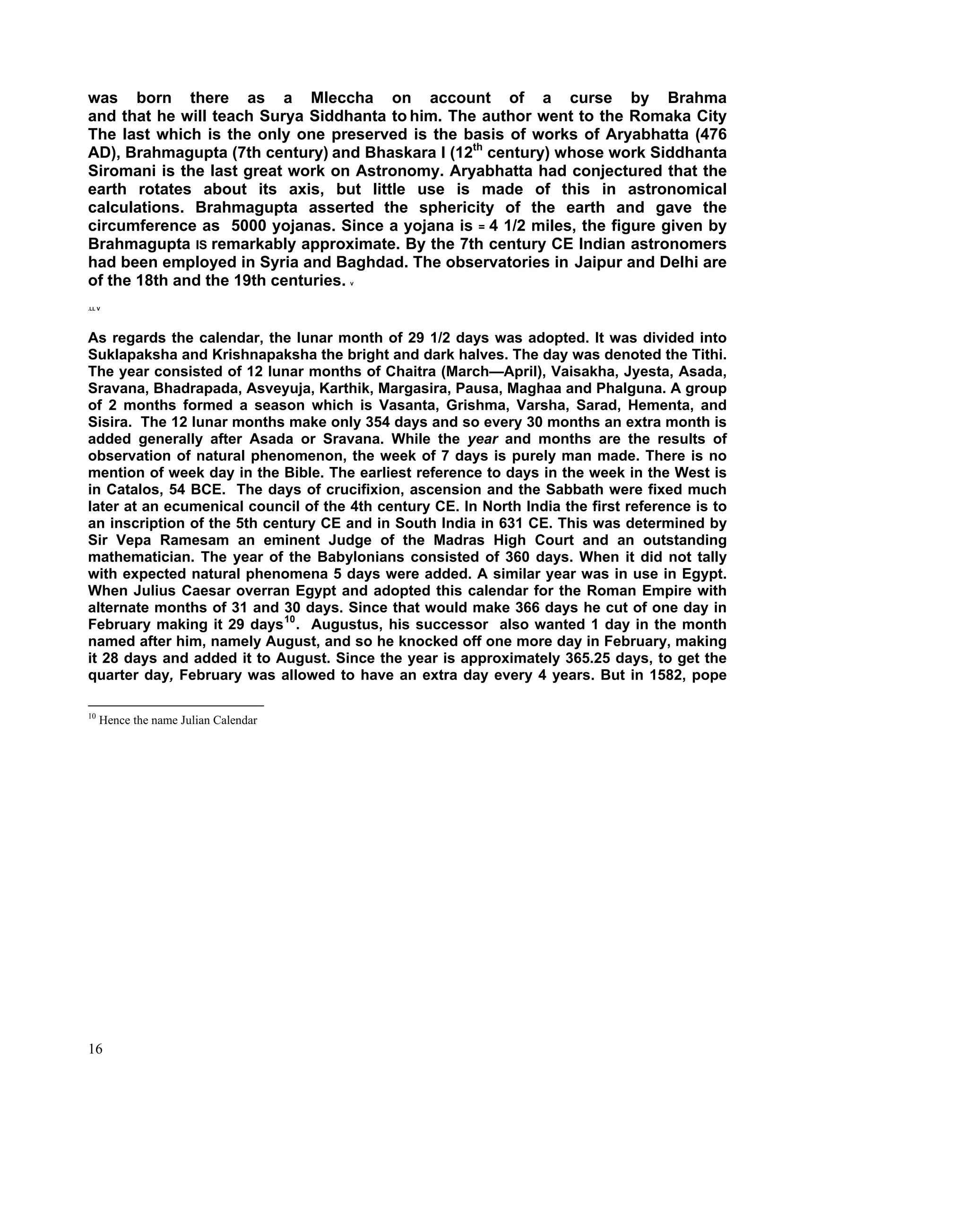 was born there as a Mleccha on account of a curse by Brahma
and that he will teach Surya Siddhanta to him. The author went to the Romaka City
The last which is the only one preserved is the basis of works of Aryabhatta (476
AD), Brahmagupta (7th century) and Bhaskara I (12th century) whose work Siddhanta
Siromani is the last great work on Astronomy. Aryabhatta had conjectured that the
earth rotates about its axis, but little use is made of this in astronomical
calculations. Brahmagupta asserted the sphericity of the earth and gave the
circumference as 5000 yojanas. Since a yojana is = 4 1/2 miles, the figure given by
Brahmagupta IS remarkably approximate. By the 7th century CE Indian astronomers
had been employed in Syria and Baghdad. The observatories in Jaipur and Delhi are
of the 18th and the 19th centuries.   V




.LL V




As regards the calendar, the lunar month of 29 1/2 days was adopted. It was divided into
Suklapaksha and Krishnapaksha the bright and dark halves. The day was denoted the Tithi.
The year consisted of 12 lunar months of Chaitra (March—April), Vaisakha, Jyesta, Asada,
Sravana, Bhadrapada, Asveyuja, Karthik, Margasira, Pausa, Maghaa and Phalguna. A group
of 2 months formed a season which is Vasanta, Grishma, Varsha, Sarad, Hementa, and
Sisira. The 12 lunar months make only 354 days and so every 30 months an extra month is
added generally after Asada or Sravana. While the year and months are the results of
observation of natural phenomenon, the week of 7 days is purely man made. There is no
mention of week day in the Bible. The earliest reference to days in the week in the West is
in Catalos, 54 BCE. The days of crucifixion, ascension and the Sabbath were fixed much
later at an ecumenical council of the 4th century CE. In North India the first reference is to
an inscription of the 5th century CE and in South India in 631 CE. This was determined by
Sir Vepa Ramesam an eminent Judge of the Madras High Court and an outstanding
mathematician. The year of the Babylonians consisted of 360 days. When it did not tally
with expected natural phenomena 5 days were added. A similar year was in use in Egypt.
When Julius Caesar overran Egypt and adopted this calendar for the Roman Empire with
alternate months of 31 and 30 days. Since that would make 366 days he cut of one day in
February making it 29 days 10 . Augustus, his successor also wanted 1 day in the month
named after him, namely August, and so he knocked off one more day in February, making
it 28 days and added it to August. Since the year is approximately 365.25 days, to get the
quarter day, February was allowed to have an extra day every 4 years. But in 1582, pope

10
     Hence the name Julian Calendar




16
 