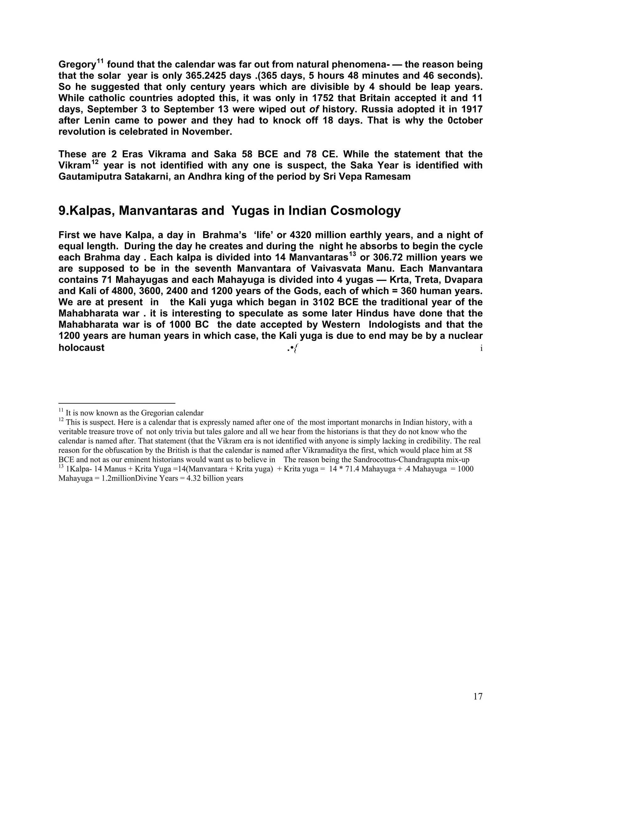 Gregory 11 found that the calendar was far out from natural phenomena- — the reason being
that the solar year is only 365.2425 days .(365 days, 5 hours 48 minutes and 46 seconds).
So he suggested that only century years which are divisible by 4 should be leap years.
While catholic countries adopted this, it was only in 1752 that Britain accepted it and 11
days, September 3 to September 13 were wiped out of history. Russia adopted it in 1917
after Lenin came to power and they had to knock off 18 days. That is why the 0ctober
revolution is celebrated in November.

These are 2 Eras Vikrama and Saka 58 BCE and 78 CE. While the statement that the
Vikram 12 year is not identified with any one is suspect, the Saka Year is identified with
Gautamiputra Satakarni, an Andhra king of the period by Sri Vepa Ramesam


9.Kalpas, Manvantaras and Yugas in Indian Cosmology
First we have Kalpa, a day in Brahma’s ‘life’ or 4320 million earthly years, and a night of
equal length. During the day he creates and during the night he absorbs to begin the cycle
each Brahma day . Each kalpa is divided into 14 Manvantaras 13 or 306.72 million years we
are supposed to be in the seventh Manvantara of Vaivasvata Manu. Each Manvantara
contains 71 Mahayugas and each Mahayuga is divided into 4 yugas — Krta, Treta, Dvapara
and Kali of 4800, 3600, 2400 and 1200 years of the Gods, each of which = 360 human years.
We are at present in the Kali yuga which began in 3102 BCE the traditional year of the
Mahabharata war . it is interesting to speculate as some later Hindus have done that the
Mahabharata war is of 1000 BC the date accepted by Western Indologists and that the
1200 years are human years in which case, the Kali yuga is due to end may be by a nuclear
holocaust                                        .•{                                      i




11
   It is now known as the Gregorian calendar
12
   This is suspect. Here is a calendar that is expressly named after one of the most important monarchs in Indian history, with a
veritable treasure trove of not only trivia but tales galore and all we hear from the historians is that they do not know who the
calendar is named after. That statement (that the Vikram era is not identified with anyone is simply lacking in credibility. The real
reason for the obfuscation by the British is that the calendar is named after Vikramaditya the first, which would place him at 58
BCE and not as our eminent historians would want us to believe in The reason being the Sandrocottus-Chandragupta mix-up
13
   1Kalpa- 14 Manus + Krita Yuga =14(Manvantara + Krita yuga) + Krita yuga = 14 * 71.4 Mahayuga + .4 Mahayuga = 1000
Mahayuga = 1.2millionDivine Years = 4.32 billion years




                                                                                                                                  17
 