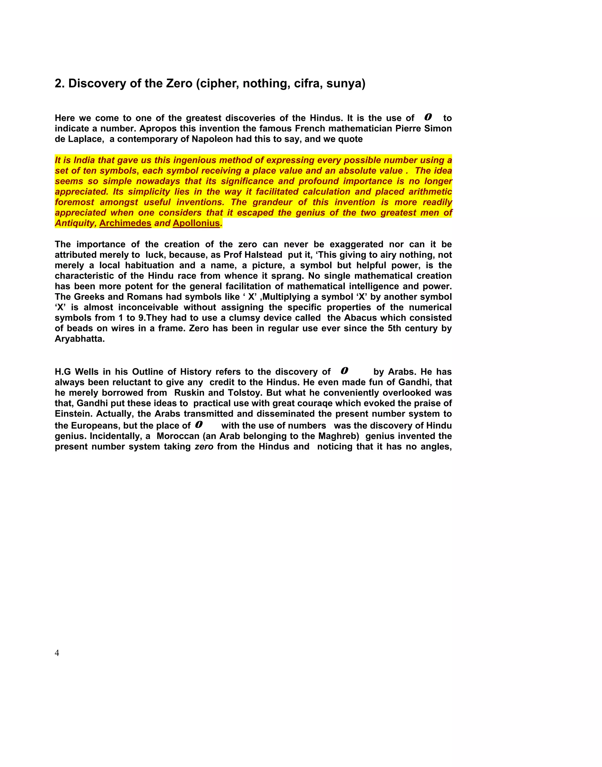 2. Discovery of the Zero (cipher, nothing, cifra, sunya)

Here we come to one of the greatest discoveries of the Hindus. It is the use of o to
indicate a number. Apropos this invention the famous French mathematician Pierre Simon
de Laplace, a contemporary of Napoleon had this to say, and we quote

It is India that gave us this ingenious method of expressing every possible number using a
set of ten symbols, each symbol receiving a place value and an absolute value . The idea
seems so simple nowadays that its significance and profound importance is no longer
appreciated. Its simplicity lies in the way it facilitated calculation and placed arithmetic
foremost amongst useful inventions. The grandeur of this invention is more readily
appreciated when one considers that it escaped the genius of the two greatest men of
Antiquity, Archimedes and Apollonius.

The importance of the creation of the zero can never be exaggerated nor can it be
attributed merely to luck, because, as Prof Halstead put it, ‘This giving to airy nothing, not
merely a local habituation and a name, a picture, a symbol but helpful power, is the
characteristic of the Hindu race from whence it sprang. No single mathematical creation
has been more potent for the general facilitation of mathematical intelligence and power.
The Greeks and Romans had symbols like ‘ X’ ,Multiplying a symbol ‘X’ by another symbol
‘X’ is almost inconceivable without assigning the specific properties of the numerical
symbols from 1 to 9.They had to use a clumsy device called the Abacus which consisted
of beads on wires in a frame. Zero has been in regular use ever since the 5th century by
Aryabhatta.


H.G Wells in his Outline of History refers to the discovery of o         by Arabs. He has
always been reluctant to give any credit to the Hindus. He even made fun of Gandhi, that
he merely borrowed from Ruskin and Tolstoy. But what he conveniently overlooked was
that, Gandhi put these ideas to practical use with great couraqe which evoked the praise of
Einstein. Actually, the Arabs transmitted and disseminated the present number system to
the Europeans, but the place of o      with the use of numbers was the discovery of Hindu
genius. Incidentally, a Moroccan (an Arab belonging to the Maghreb) genius invented the
present number system taking zero from the Hindus and noticing that it has no angles,




4
 