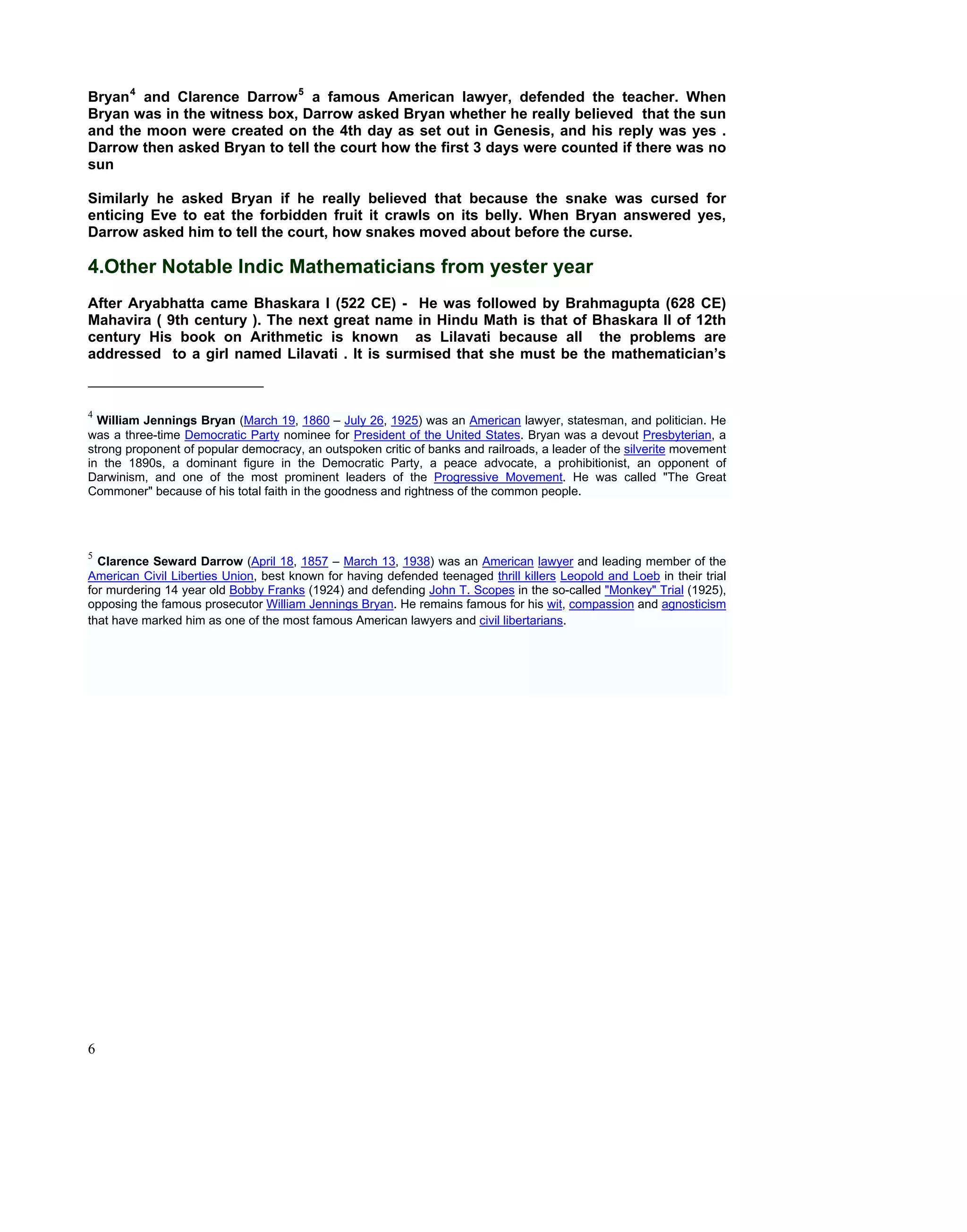 Bryan 4 and Clarence Darrow 5 a famous American lawyer, defended the teacher. When
Bryan was in the witness box, Darrow asked Bryan whether he really believed that the sun
and the moon were created on the 4th day as set out in Genesis, and his reply was yes .
Darrow then asked Bryan to tell the court how the first 3 days were counted if there was no
sun

Similarly he asked Bryan if he really believed that because the snake was cursed for
enticing Eve to eat the forbidden fruit it crawls on its belly. When Bryan answered yes,
Darrow asked him to tell the court, how snakes moved about before the curse.

4.Other Notable Indic Mathematicians from yester year
After Aryabhatta came Bhaskara I (522 CE) - He was followed by Brahmagupta (628 CE)
Mahavira ( 9th century ). The next great name in Hindu Math is that of Bhaskara II of 12th
century His book on Arithmetic is known as Lilavati because all the problems are
addressed to a girl named Lilavati . It is surmised that she must be the mathematician’s



4
  William Jennings Bryan (March 19, 1860 – July 26, 1925) was an American lawyer, statesman, and politician. He
was a three-time Democratic Party nominee for President of the United States. Bryan was a devout Presbyterian, a
strong proponent of popular democracy, an outspoken critic of banks and railroads, a leader of the silverite movement
in the 1890s, a dominant figure in the Democratic Party, a peace advocate, a prohibitionist, an opponent of
Darwinism, and one of the most prominent leaders of the Progressive Movement. He was called "The Great
Commoner" because of his total faith in the goodness and rightness of the common people.




5
  Clarence Seward Darrow (April 18, 1857 – March 13, 1938) was an American lawyer and leading member of the
American Civil Liberties Union, best known for having defended teenaged thrill killers Leopold and Loeb in their trial
for murdering 14 year old Bobby Franks (1924) and defending John T. Scopes in the so-called "Monkey" Trial (1925),
opposing the famous prosecutor William Jennings Bryan. He remains famous for his wit, compassion and agnosticism
that have marked him as one of the most famous American lawyers and civil libertarians.




6
 