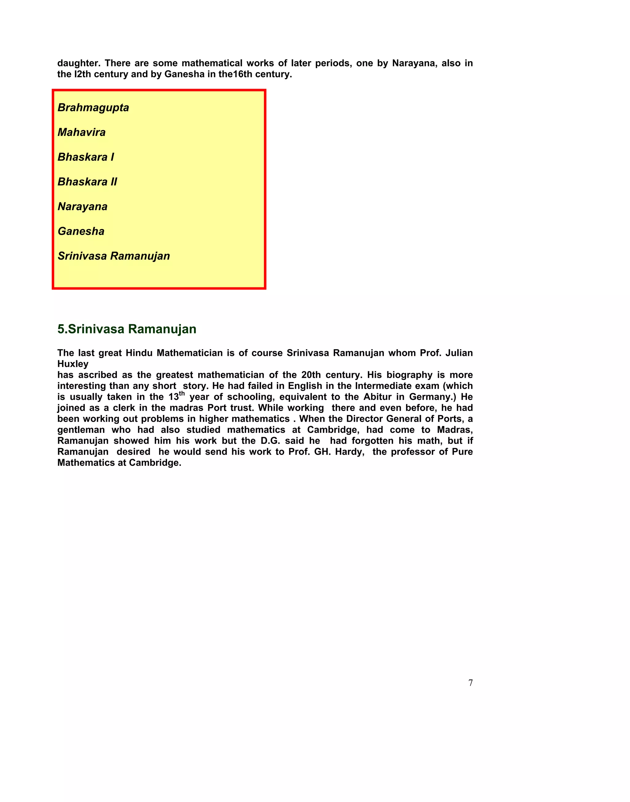 daughter. There are some mathematical works of later periods, one by Narayana, also in
the l2th century and by Ganesha in the16th century.


Brahmagupta

Mahavira

Bhaskara I

Bhaskara II

Narayana

Ganesha

Srinivasa Ramanujan




5.Srinivasa Ramanujan
The last great Hindu Mathematician is of course Srinivasa Ramanujan whom Prof. Julian
Huxley
has ascribed as the greatest mathematician of the 20th century. His biography is more
interesting than any short story. He had failed in English in the Intermediate exam (which
is usually taken in the 13th year of schooling, equivalent to the Abitur in Germany.) He
joined as a clerk in the madras Port trust. While working there and even before, he had
been working out problems in higher mathematics . When the Director General of Ports, a
gentleman who had also studied mathematics at Cambridge, had come to Madras,
Ramanujan showed him his work but the D.G. said he had forgotten his math, but if
Ramanujan desired he would send his work to Prof. GH. Hardy, the professor of Pure
Mathematics at Cambridge.




                                                                                        7
 