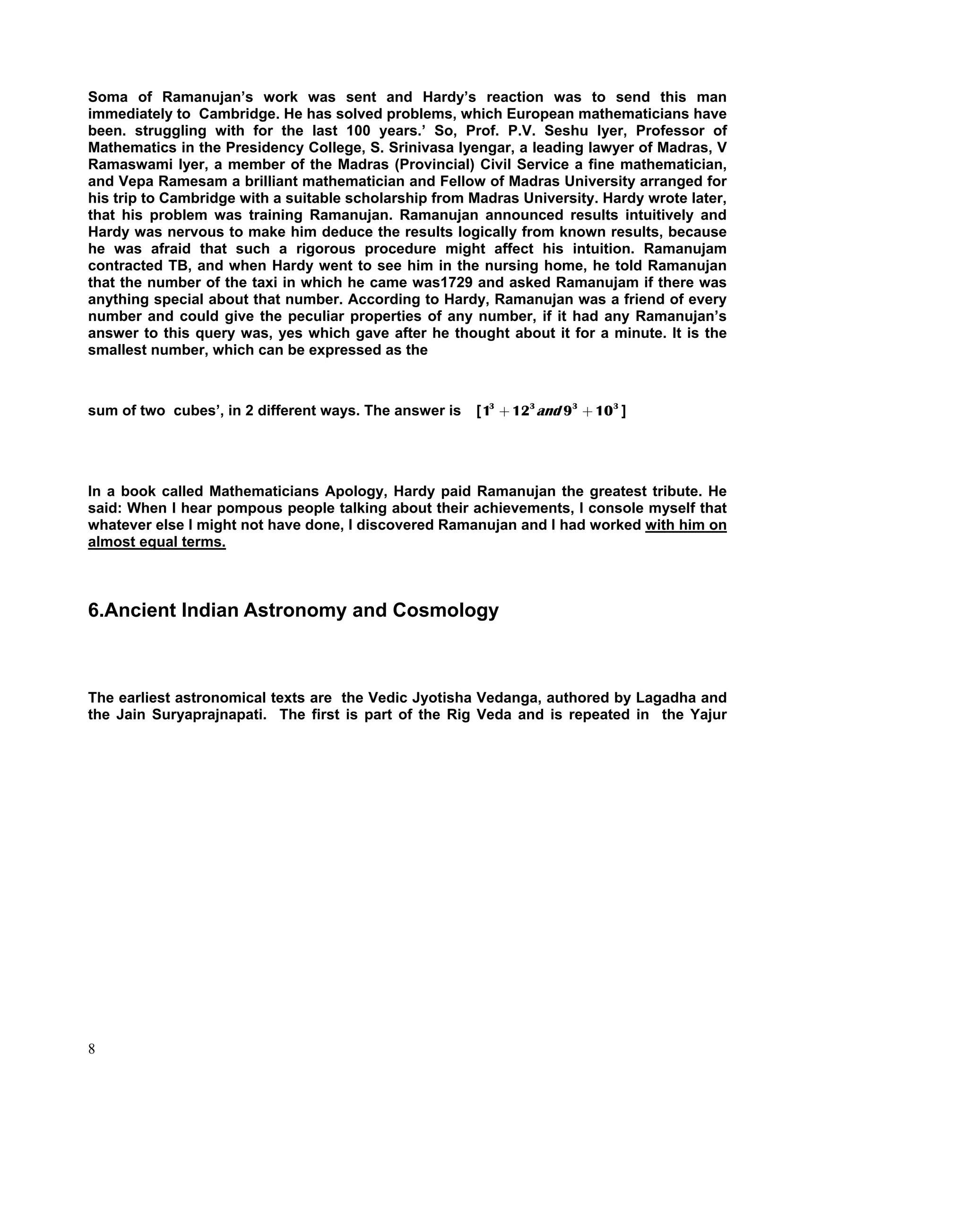 Soma of Ramanujan’s work was sent and Hardy’s reaction was to send this man
immediately to Cambridge. He has solved problems, which European mathematicians have
been. struggling with for the last 100 years.’ So, Prof. P.V. Seshu Iyer, Professor of
Mathematics in the Presidency College, S. Srinivasa Iyengar, a leading lawyer of Madras, V
Ramaswami Iyer, a member of the Madras (Provincial) Civil Service a fine mathematician,
and Vepa Ramesam a brilliant mathematician and Fellow of Madras University arranged for
his trip to Cambridge with a suitable scholarship from Madras University. Hardy wrote later,
that his problem was training Ramanujan. Ramanujan announced results intuitively and
Hardy was nervous to make him deduce the results logically from known results, because
he was afraid that such a rigorous procedure might affect his intuition. Ramanujam
contracted TB, and when Hardy went to see him in the nursing home, he told Ramanujan
that the number of the taxi in which he came was1729 and asked Ramanujam if there was
anything special about that number. According to Hardy, Ramanujan was a friend of every
number and could give the peculiar properties of any number, if it had any Ramanujan’s
answer to this query was, yes which gave after he thought about it for a minute. It is the
smallest number, which can be expressed as the



sum of two cubes’, in 2 different ways. The answer is   [ 13 + 123 and 93 + 10 3 ]




In a book called Mathematicians Apology, Hardy paid Ramanujan the greatest tribute. He
said: When I hear pompous people talking about their achievements, I console myself that
whatever else I might not have done, I discovered Ramanujan and I had worked with him on
almost equal terms.



6.Ancient Indian Astronomy and Cosmology



The earliest astronomical texts are the Vedic Jyotisha Vedanga, authored by Lagadha and
the Jain Suryaprajnapati. The first is part of the Rig Veda and is repeated in the Yajur




8
 