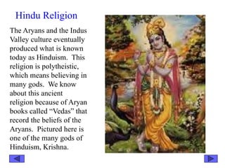 Hindu Religion
The Aryans and the Indus
Valley culture eventually
produced what is known
today as Hinduism. This
religion is polytheistic,
which means believing in
many gods. We know
about this ancient
religion because of Aryan
books called “Vedas” that
record the beliefs of the
Aryans. Pictured here is
one of the many gods of
Hinduism, Krishna.
 