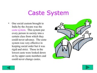Caste System
• One social custom brought to
India by the Aryans was the
caste system. This system put
every person in society into a
certain class from which they
could never advance. The caste
system was very effective in
keeping social order but it was
rigid and strict. Those in the
lowest caste were looked down
on by upper caste members and
could never change castes.
 