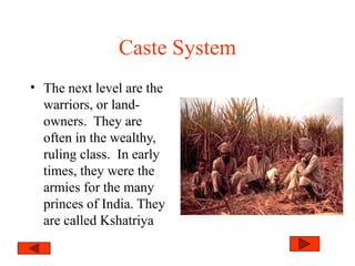 Caste System
• The next level are the
warriors, or land-
owners. They are
often in the wealthy,
ruling class. In early
times, they were the
armies for the many
princes of India. They
are called Kshatriya
 