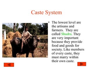 Caste System
• The lowest level are
the artisans and
farmers. They are
called Shudra. They
are very important
because they provide
food and goods for
society. Like members
of every caste, they
must marry within
their own caste.
 