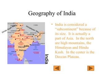 Geography of India
• India is considered a
“subcontinent” because of
its size. It is actually a
part of Asia. In the north
are high mountains, the
Himalayas and Hindu
Kush. In the center is the
Deccan Plateau.
Himalayan Mts.
Hindu Kush Mts.
Deccan
Plateau
 