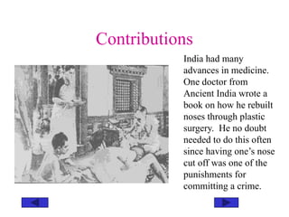 Contributions
India had many
advances in medicine.
One doctor from
Ancient India wrote a
book on how he rebuilt
noses through plastic
surgery. He no doubt
needed to do this often
since having one’s nose
cut off was one of the
punishments for
committing a crime.
 