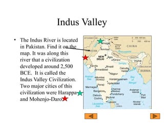 Indus Valley
• The Indus River is located
in Pakistan. Find it on the
map. It was along this
river that a civilization
developed around 2,500
BCE. It is called the
Indus Valley Civilization.
Two major cities of this
civilization were Harappa
and Mohenjo-Daro.
 