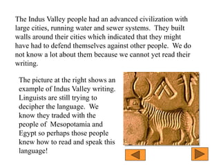 The Indus Valley people had an advanced civilization with
large cities, running water and sewer systems. They built
walls around their cities which indicated that they might
have had to defend themselves against other people. We do
not know a lot about them because we cannot yet read their
writing.
The picture at the right shows an
example of Indus Valley writing.
Linguists are still trying to
decipher the language. We
know they traded with the
people of Mesopotamia and
Egypt so perhaps those people
knew how to read and speak this
language!
 