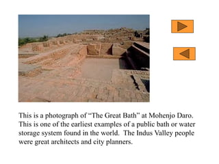 This is a photograph of “The Great Bath” at Mohenjo Daro.
This is one of the earliest examples of a public bath or water
storage system found in the world. The Indus Valley people
were great architects and city planners.
 