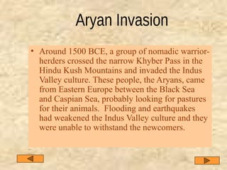 • Around 1500 BCE, a group of nomadic warrior-
herders crossed the narrow Khyber Pass in the
Hindu Kush Mountains and invaded the Indus
Valley culture. These people, the Aryans, came
from Eastern Europe between the Black Sea
and Caspian Sea, probably looking for pastures
for their animals. Flooding and earthquakes
had weakened the Indus Valley culture and they
were unable to withstand the newcomers.
 
