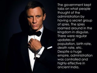 The government kept
tabs on what people
thought of the
administration by
having a secret group
of spies. The spies
roamed around in the
kingdom in disguise.
There were regular
updates of
population, birth rate,
death rate, etc.
Despite a huge
empire, administration
was controlled and
highly effective in
ancient India.
 