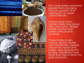 The caste system restricted
people from changing
their occupation and
aspiring for an upper
caste's lifestyle.

In towns and urban
centers trade took place
with coins but in villages
barter was the main
system of economic
activities.

Products like muslin,
calicos, shawls, textiles
and handicrafts, pepper,
cinnamon, opium and
indigo were exported to
Europe, Middle East and
South East Asia in return for
gold and silver.
 