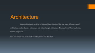 Architecture
Indian architecture is as old as its history of the civilization. They had many different types of
architectures such as the cave architecture rock cut and temple architecture. There are lots of Temples, Golden
temple, Masjids, etc.
Find and explain each of the work what they do and how they do it.
 