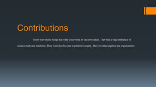 Contributions
There were many things that were discovered by ancient Indian. They had a huge influence of
science math and medicine. They were the first one to perform surgery. They invented algebra and trigonometry.
 