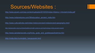 Sources/Websites :
http://www.jeywin.com/wp-content/uploads/2010/03/Indian-History-1-Ancient-India.pdf
http://www.indianetzone.com/39/education_ancient_india.htm
http://www.culturalindia.net/indian-history/ancient-india/ancient-geography.html
http://asiasociety.org/countries/traditions/math-science-and-technology-india-ancient-recent
http://www.sanatansociety.org/hindu_gods_and_goddesses/brahma.htm
http://india.tilos.hu/english_hangszerek.html
 