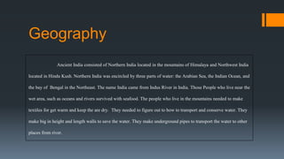 Ancient India consisted of Northern India located in the mountains of Himalaya and Northwest India
located in Hindu Kush. Northern India was encircled by three parts of water: the Arabian Sea, the Indian Ocean, and
the bay of Bengal in the Northeast. The name India came from Indus River in India. Those People who live near the
wet area, such as oceans and rivers survived with seafood. The people who live in the mountains needed to make
textiles for get warm and keep the are dry. They needed to figure out to how to transport and conserve water. They
make big in height and length walls to save the water. They make underground pipes to transport the water to other
places from river.
Geography
 