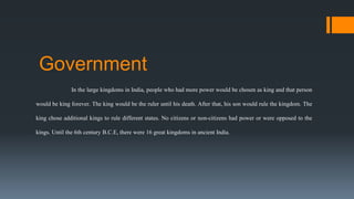 Government
In the large kingdoms in India, people who had more power would be chosen as king and that person
would be king forever. The king would be the ruler until his death. After that, his son would rule the kingdom. The
king chose additional kings to rule different states. No citizens or non-citizens had power or were opposed to the
kings. Until the 6th century B.C.E, there were 16 great kingdoms in ancient India.
 