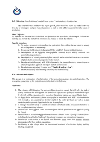 B.5. Objectives: State briefly and concisely your project’s main and specific objectives.
The competitiveness and hence the export growth, of the medicinal plants and herbal sector are
low due to wrong pre- and post- harvest practices as well as little added values in the value chain of
production
Main Objective
To improve and develop MAP cultivation and production that will reflect on the export value of this
industry and provide the market with new tools and product to enrich the industry.
Specific objectives
1- To apply a grass root reforms along the cultivation, Harvest,Post-harvest chain to remedy
the incompetence of the industry.
2- Preserving the Identity of the Egyptian MAPs with DNA fingerprint Identification.
3- Development of an Egyptian monographsfor Selected MAPs widely cultivated and
exported in large volumes.
4- Development of a quality-approved plant materials and standardized extracts for a number
of plants that is commonly requested by the market.
5- Develop a feasibility study with ROI indicators for the industrial extracts production as an
alternative product approach for export markets and investors.
6- Developing an accredited Egyptian MAP"Quality Excellency Seal".
7- Quality Excellency Seal branding nationally and internationally.
B.6. Outcomes and Impact:
This project is a continuation of collaboration of the consortium partners in related activities. The
synergistic cooperation in this project is expected to lead to the following
Outcomes:
1- The existence of Cultivation, Harvest, post Harvest process manual that will solve the lack of
quality standards that will upgrade the production capacity and quality to international export
level witch will have a great positive impact on the national income and export Market share.
2- An Egypt herbs and aromatic plants monographs in accordance with WHO requirementsthat
will be used as an educating tool to the benefit of the sector producers as well as a great
marketing tool to promote Egyptian herbs and Aroma plants.
3- A strategic Feasibility study to identify investment opportunity and a production alternative to
the row plants exporting industry.
4- Creation of a new Egyptian Herbs and aroma plant extracts product with an approved quality
for Export.
5- Identification of accredited Egyptian Medicinal and Aromatic Plants "Quality Excellency Seal"
to be Branded as a Quality Trademark for national producers and international importers.
6- Creation of a new trends in the herbal plant business; value rather than volume; business
consistency rather than random exportation.
7- Establishing a pilot village where the international standards of collection, drying, packing,
labeling are applied.
 