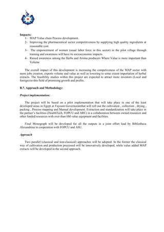 Impacts:
1- MAP Value chain Process development.
2- Improving the pharmaceutical sector competitiveness by supplying high quality ingredients at
reasonable cost.
3- The empowerment of women (usual labor force in this sector) in the pilot village through
training and awareness will have its socioeconomic impacts.
4- Raised awareness among the Herbs and Aroma producers Where Value is more important than
Volume
The overall impact of this development is increasing the competiveness of the MAP sector with
more jobs creation, exports volume and value as well as lowering to some extent importation of herbal
extracts. The feasibility studies within this project are expected to attract more investors (Local and
foreign) to this field of promising growth and profits.
B.7. Approach and Methodology:
Project implementation:
The project will be based on a pilot implementation that will take place in one of the least
developed areas in Egypt at Fayoum Governoratethat will roll out the cultivation , collection , drying ,
packing , Process mapping and Manual development. Extraction and standardization will take place in
the partner’s facilities (HealthTech, FOPCU and ARC) in a collaboration between owned resources and
other funded resources with over than 6M value equipment and facilities.
Final Monograph will be developed for all the outputs in a joint effort lead by Bibliotheca
Alexandrina in cooperation with FOPCU and ASU.
Approach
Two parallel (classical and non-classical) approaches will be adopted. In the former the classical
way of cultivation and production processed will be innovatively developed, while value added MAP
extracts will be developed in the second approach.
 