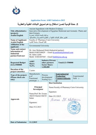 Application Form: ASRT Initiatives 2015
-‫والعطرية‬ ‫الطبية‬ ‫النباتات‬ ‫تسىيق‬ ‫ودعم‬ ‫استغالل‬ ‫لحسن‬ ‫قىمية‬ ‫حملة‬ 5
Title oftheinitiative
(project):
Arabic/English
Ancient Ingredients with Modern Evidence
Innovative Development of Egyptian Medicinal and Aromatic Plants and
their Extracts
‫ببربب‬ ‫لذ٠ّت‬ ‫ِشوببث‬‫ػظش٠ت‬ ‫حبث‬
‫ٌٍٕببحبث‬ ‫ِبخىش‬ ‫حطٛ٠ش‬‫اٌطب١ت‬‫اٌؼطش٠ت‬ ٚ‫خالطبحٙب‬ ٚ ‫اٌّظش٠ت‬
Name of Applicant:
Arabic/English
Faculty of Pharmacy Cairo University
‫اٌظ١ذٌت‬ ‫وٍ١ت‬-‫اٌمب٘شة‬ ‫صبِؼت‬
Affiliation of the
applicant:
Governmental University
Name and contact
information of
Industrial
partner/End user
Dr. Amr Mohamed Helal (Industrial partner)
Mobil 01002100429 - Email dr.amrhelal@hotmail.com
Dr. Heba Labib
Mobil 01001607845 - Email hlabib@nu.edu.eg
Requested Budget
(LE):3500000
ASRT
Share:
74.5%
Industry/Private/
other partners
Sector Share:
1,200,000
Total:LE 4700000
Duration of the
project (months):
2 years
Type of the project:
(Please check one
only)
Manufacturin
g of
Functional
prototype □
Process
development/
Scaling Up □
Semi-industrial
Production/
Commercializatio
n□
Experimental
field □
Approvals
Principal
Investigator
Name:Prof. Dr. Essam
Abd El Hamid Abd El
Sattar
Signature:
Date:19.2.2015
Host Institution
Name:Faculty of Pharmacy Cairo University
Signature:
Date:19.2.2015
Seal:
Date of Submission 11.2.2015
 