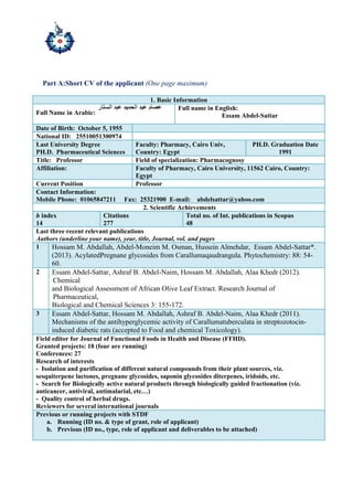 Part A:Short CV of the applicant (One page maximum)
1. Basic Information
Full Name in Arabic:
Full name in English:
Essam Abdel-Sattar
Date of Birth: October 5, 1955
National ID: 25510051300974
Last University Degree
PH.D. Pharmaceutical Sciences
Faculty: Pharmacy, Cairo Univ,
Country: Egypt
PH.D. Graduation Date
1991
Title: Professor Field of specialization: Pharmacognosy
Affiliation: Faculty of Pharmacy, Cairo University, 11562 Cairo, Country:
Egypt
Current Position Professor
Contact Information:
Mobile Phone: 01065847211 Fax: 25321900 E-mail: abdelsattar@yahoo.com
2. Scientific Achievements
h index
14
Citations
277
Total no. of Int. publications in Scopus
48
Last three recent relevant publications
Authors (underline your name), year, title, Journal, vol. and pages
1 Hossam M. Abdallah, Abdel-Moneim M. Osman, Hussein Almehdar, Essam Abdel-Sattar*.
(2013). AcylatedPregnane glycosides from Carallumaqaudrangula. Phytochemistry: 88: 54-
60.
2 Essam Abdel-Sattar, Ashraf B. Abdel-Naim, Hossam M. Abdallah, Alaa Khedr (2012).
Chemical
and Biological Assessment of African Olive Leaf Extract. Research Journal of
Pharmaceutical,
Biological and Chemical Sciences 3: 155-172.
3 Essam Abdel-Sattar, Hossam M. Abdallah, Ashraf B. Abdel-Naim, Alaa Khedr (2011).
Mechanisms of the antihyperglycemic activity of Carallumatuberculata in streptozotocin-
induced diabetic rats (accepted to Food and chemical Toxicology).
Field editor for Journal of Functional Foods in Health and Disease (FFHD).
Granted projects: 18 (four are running)
Conferences: 27
Research of interests
- Isolation and purification of different natural compounds from their plant sources, viz.
sesquiterpene lactones, pregnane glycosides, saponin glycosides diterpenes, iridoids, etc.
- Search for Biologically active natural products through biologically guided fractionation (viz.
anticancer, antiviral, antimalarial, etc…)
- Quality control of herbal drugs.
Reviewers for several international journals
Previous or running projects with STDF
a. Running (ID no. & type of grant, role of applicant)
b. Previous (ID no., type, role of applicant and deliverables to be attached)
 