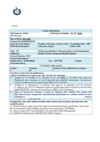 CO PI
1. Basic Information
Full Name in Arabic:
‫هالل‬ ‫محمد‬ ‫عمرو‬
Full name in English: Amr M. Helal
Date of Birth: 20.2.1961
National ID 26102200102555
Last University Degree
PH.D Phytochemistry
Faculty, University, Country Cairo
University, Egypt
Graduation Date 1983
PH.D. 1996
Title: Dr. Field of specialization: Pharmacognosy and Phytochemistry
Affiliation: Health Tech for Integrated Health Solutions
Current Position: CEO
Contact Information:
Mobile Phone: 01002100429 Fax: 33477755 E-mail:
amr@itm.com.eg
2. Scientific Achievements
h index
4
Citations
62
Total no. of Int. publications in Scopus
7
Last three recent relevant publications
Authors (underline your name), year, title, Journal, vol. and pages
1 Ammar, H. O., Al-Okbi, S. Y., Mostafa, D. M., and Helal, A. M. (2012). Rice bran oil:
Preparation and evaluation of novel liquisolid and semisolid formulations. International
Journal of Pharmaceutical compounding, 16(6), 516-523 (USA).
2 Al-Okbi, S. Y., Mohamed, D. A., Hamed, I. M., Agoor, F. S., Ramadan, A. A. M., El-Saed,
S., Helal, A. M. (2013). Comparative Study on Egyptian Rice Bran Extracted by Solvents and
Supercritical CO2. Advances in Food Sciences, 35(1), 23-29. (Germany).
3 Hagl S, Grewal R, Ciobanu I, Helal A, Khayyal MT, Muller WE, Eckert GP
Rice Bran Extract compensates mitochondrial dysfunction in a cellular model of early
Alzheimer's disease
J Alz Dis 2015, 1;43(3):927-38.
If applicable, state other salient scientific achievements such as patents (granted only) and
scientific prizes
A- Winner of Green Apple Award, UK, Best Environmental Practice, Gold Winner, Africa 2005
for Environmental control of Black smog (Rice straw composting / AWARDS).
B- Innova award at 2011 from Heliopolis University (Rice Waste Management)
C- COMESA Gold Innovation AWARD 2013 (SME Catigory)
 