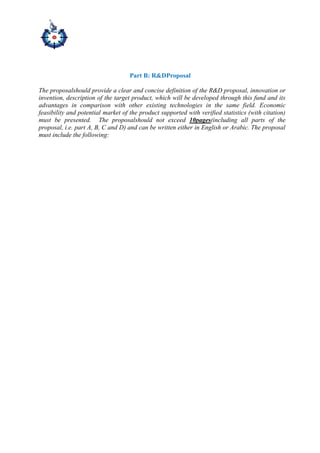 Part B: R&DProposal
The proposalshould provide a clear and concise definition of the R&D proposal, innovation or
invention, description of the target product, which will be developed through this fund and its
advantages in comparison with other existing technologies in the same field. Economic
feasibility and potential market of the product supported with verified statistics (with citation)
must be presented. The proposalshould not exceed 10pages(including all parts of the
proposal, i.e. part A, B, C and D) and can be written either in English or Arabic. The proposal
must include the following:
 