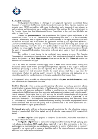 B.1. English Summary:
The Egyptian Folk medicine is a heritage of knowledge and experiences accumulated during
thousands of years from the Pharonic, Greek, Roman to the Arab era. These Egyptian medicinal and
aromatic plants (MAP) are used in a wide range for alleviation and/or treatment of many diseases as
well as national and international use as healthy ingredients. What enriched this field is the diversity in
the Egyptian climate from Sinai Mountains to Western Desert Oasis in Siwa, and from Nile Delta and
valley to Upper Egypt.
However our problem analysis clearly defines that the Egyptian exports market share of this
sectordid not exceed 3.2% in 2013 compared to China possessing more than 35 % of the sector market
share(1). Unfortunately, trade of Egyptian MAP, in the local market or for export; rely heavily on small
and medium producers who do not follow the appropriate standards (Good Agricultural Practices –
GAP or Good Manufacturing Practices - GMP) during the cultivation, harvesting, post harvest and
industrial processing. Thisresults into a low quality produce which does not match the exporting
standards, and hence cripples the export volume and value.This alarming scenario was exposed through
the report of Industrial Modernization Centre about herbs and spices sector in Egypt (2), published a
decade ago.
The problem is even intense in the medicinal plants extracts segment. The Egyptian
Pharmaceutical companies are importinggreat part of their requirements instead of producing them
locally. For instance, in 2013, Egypt imported Licorice extract for US$ 723000 (3) despite the
abundance of raw material in Egypt.
Due to the above we concluded that the supply chain of MAP needs serious reform. Starting with
production, farmers don’t observe good agricultural practices, especially in their usage of pesticides.
Postharvest processing is another concern especially that it doesn’t observe the necessary hygiene
practices required for food production. Finally, the export process itself has a huge space for
improvement, whether in applying quality measures in final processing and packaging, or in
establishing a collective brand or in terms of the value added and the final product form.
In this proposal, we try to tackle the aforementioned problem using two parallel alternatives, study
their feasibilities and compare their outcomes.
The First Alternative relies on acting upon the existing value chain and applying grass root reforms
along the chain to remedy the incompetence of that fragmented industry. The reform involves multiple
stages starting with awareness and capacity building to small farmers and processors, assisting small
exporters in the field in improving their processing and packaging techniques, and enforcing quality
control measures. At the same time, we will work on the scientific standardization of the targeted
products and avail a list of recommendations to regulators to ensure an end of process QC by the
authorities. Meanwhile, a “Seal of Quality” image and branding story is being built. The quality image
of “Seal of Quality” will be used for international industry branding (the outside image) and the success
stories associated with that Seal of Quality will be communicated to the inside beneficiaries as a
motivation to embrace higher quality standards.
The Second Alternative will take a disruptive approach; maximizing the value of existing products.
Instead of exporting bulk MAP (Low Value), we will develop the export chain of MAP extracts (High
Value).
The Main Objective of the proposal is toimprove and developMAP sectorthat will reflect on
the export value of this industry
The Specific Objectivesare to improve the competence of the industry through applying grass
root reforms to the classic MAP supply chain, supported by up-to-date monographs, to develop a
quality-approved plant materials and standardized extracts for a number of plants that is commonly
requested by the market, and to conduct a feasibility studyof the industrial extracts production asan
additional local market and export channel.
 