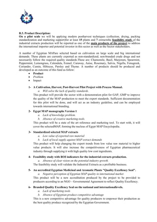 B.3. Product Description:
On a pilot scale we will be applying modern postharvest techniques (collection, drying, packing
standardization and marketing support)for at least 15 plants and 7 extractsthe feasibility study of the
industrial extracts production will be reported as one of the main products of the project to address
the international importer and potential investor in this sector as well as the Sector stakeholders.
A number of Egyptian MAPare selected based on cultivation on large scale and big international
demands. These plants are currently exported as non-standardized, non-branded crude drugs and not
necessarily follow the required quality standards.These are: Chamomile, Basil, Marjoram, Spearmint,
Peppermint, Lemongrass, Calendula, Fennel, Caraway, Anise, Rosemary, Salvia, Nigella, Fenugreek,
Coriander, Cumin, Hibiscus, Parsley and Thyme. A number of products should be produced and
developed as an outcome of this fund as follow:
 Product
 Problem
 Impact
1- A Cultivation, Harvest, Post-Harvest Pilot Project with Process Manual.
a. Will solve the lack of quality standards.
This product will provide the sector with a demonstration pilot for GAP, GMP to improve
the quality of the MAP production to meet the export standards. Sufficient documentation
for this pilot will be done, and will act as an industry guideline, and can be employed
towards international branding.
2- Egypt MAP monographs Version 1
a. Lack of knowledge problem.
b. Absence of creative marketing tools.
This product will be a state of the art reference and marketing tool. To start with, it will
cover the selectedMAP, forming the nucleus of Egypt MAP Encyclopedia.
3- Standardized selected MAP extracts
a. Low value of exported raw material
b. Lack of local supply against MAP extract demands
This product will help changing the export trends from low value raw material to higher
value products. It will also increase the competitiveness of Egyptian pharmaceutical
industry through supplying it with high quality low cost ingredients.
4- Feasibility study with ROI indicators for the industrial extracts production.
a. Absence of clear vision on the potential industry growth.
The feasibility study will validate the Industrial Extracts as a profitable business.
5- An accredited Egyptian Medicinal and Aromatic Plants "Quality Excellency Seal".
a. Negative perception of Egyptian MAP quality in international market
This product will be a new accreditation produced by the project to be provided to
producers according to an NGO – Governmental Agreement to reflect Quality Excellency.
6- Branded Quality Excellency Seal on the national and internationallevels.
a. Lack of marketing tools
b. Absence of Egyptian produce competitive advantage
This is a new competitive advantage for quality producers to empower their production as
the best quality produce recognized by the Egyptian Government.
 