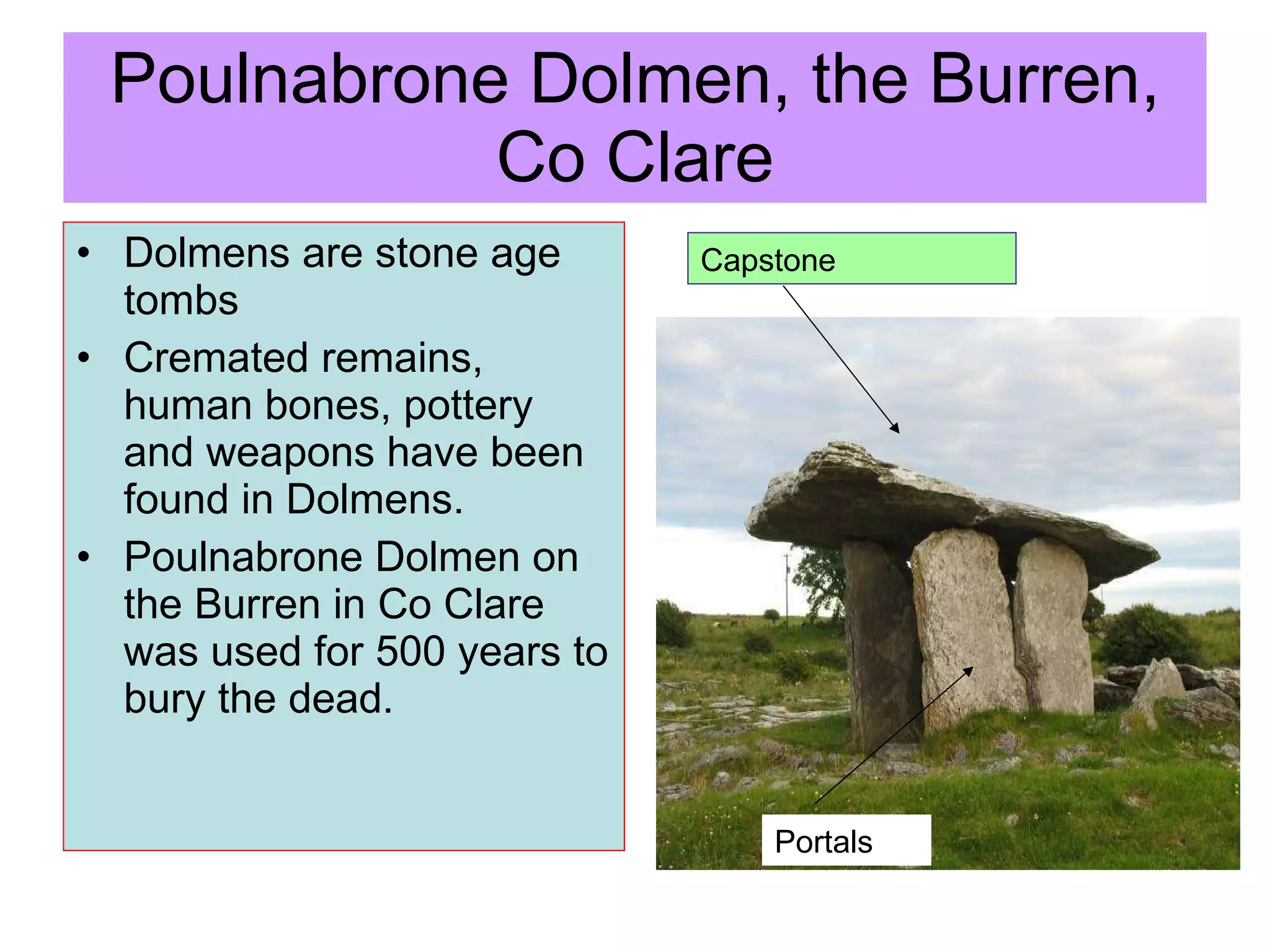 Poulnabrone Dolmen, the Burren, Co Clare Dolmens are stone age tombs Cremated remains, human bones, pottery and weapons have been found in Dolmens. Poulnabrone Dolmen on the Burren in Co Clare was used for 500 years to bury the dead.  Capstone Portals 