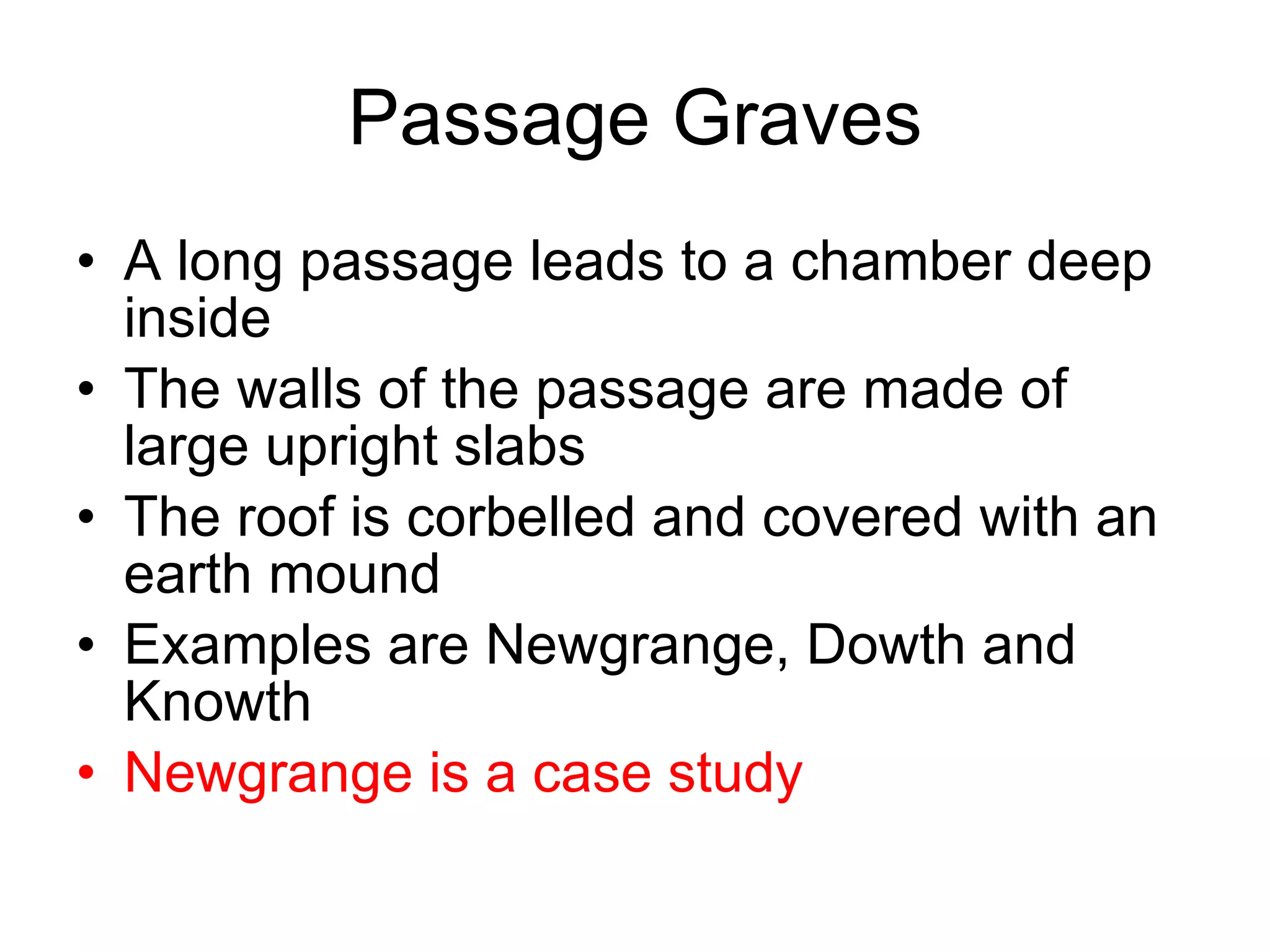 Passage Graves A long passage leads to a chamber deep inside The walls of the passage are made of large upright slabs The roof is corbelled and covered with an earth mound Examples are Newgrange, Dowth and Knowth Newgrange is a case study 