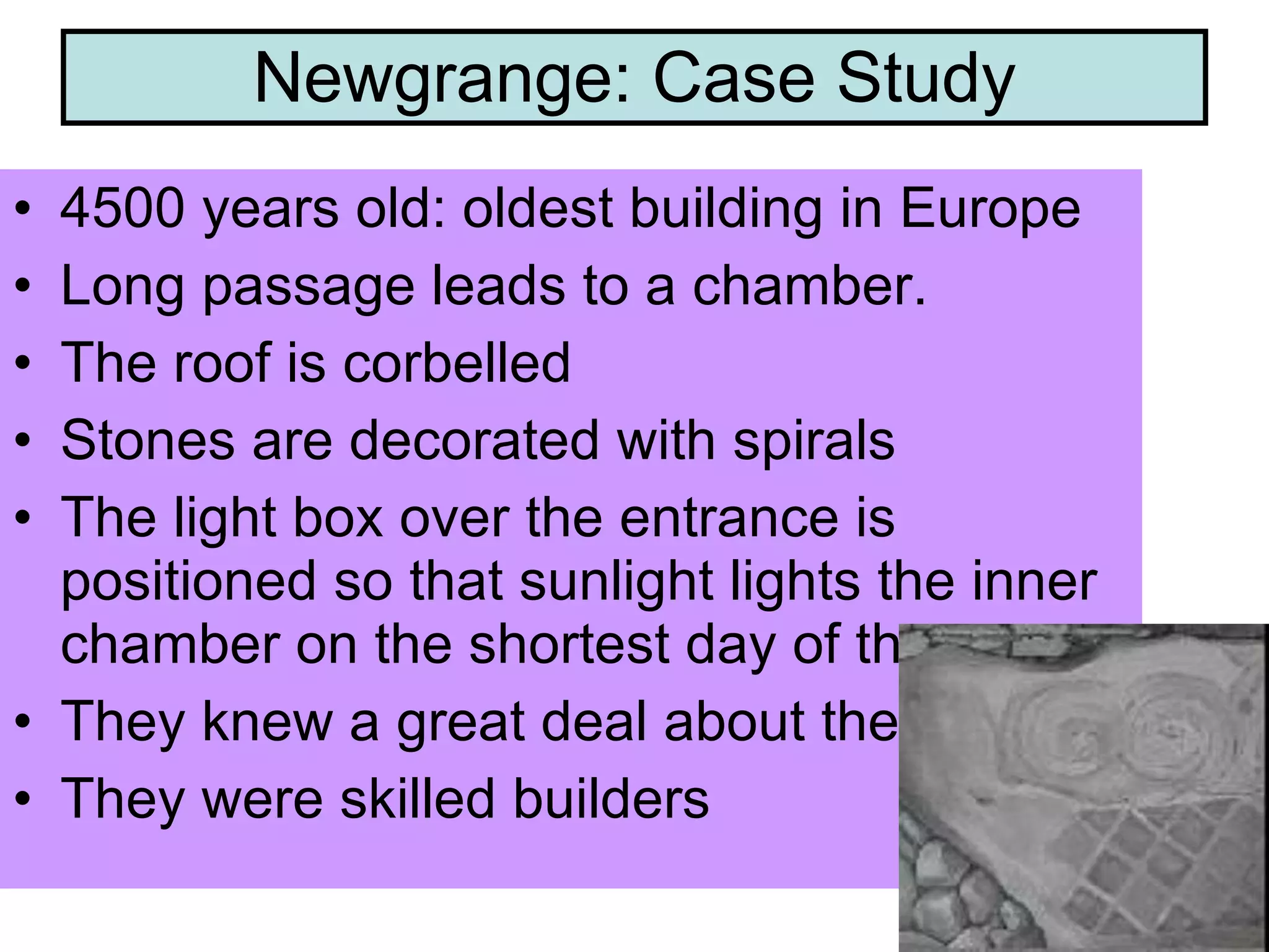 Newgrange: Case Study 4500 years old: oldest building in Europe Long passage leads to a chamber. The roof is corbelled Stones are decorated with spirals The light box over the entrance is positioned so that sunlight lights the inner chamber on the shortest day of the year They knew a great deal about the sun. They were skilled builders 