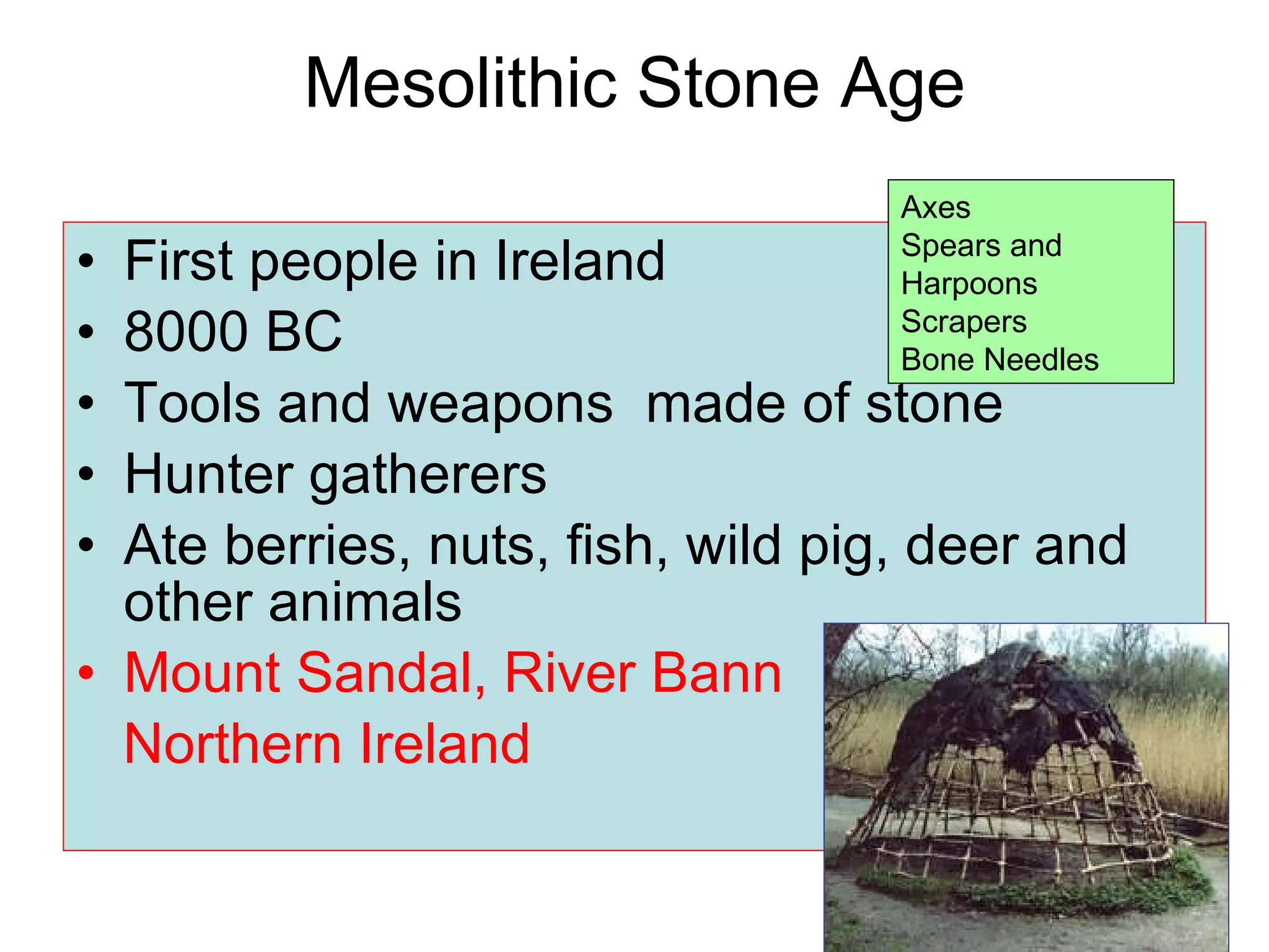 Mesolithic Stone Age First people in Ireland 8000 BC Tools and weapons  made of stone Hunter gatherers Ate berries, nuts, fish, wild pig, deer and other animals Mount Sandal, River Bann Northern Ireland Axes Spears and Harpoons Scrapers Bone Needles 