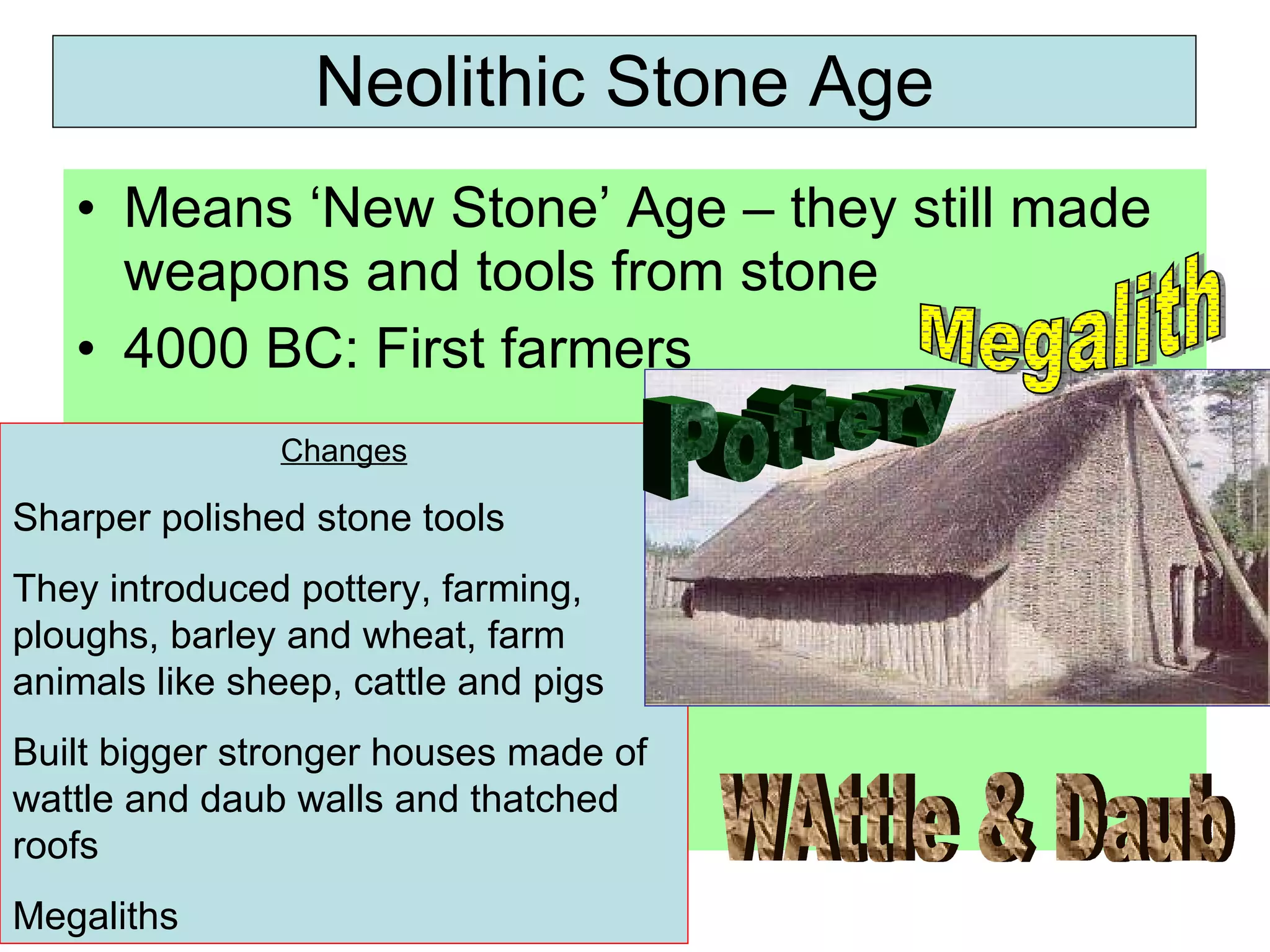 Neolithic Stone Age Means ‘New Stone’ Age – they still made weapons and tools from stone 4000 BC: First farmers Changes Sharper polished stone tools They introduced pottery, farming, ploughs, barley and wheat, farm animals like sheep, cattle and pigs Built bigger stronger houses made of wattle and daub walls and thatched roofs Megaliths Megalith Pottery WAttle & Daub 